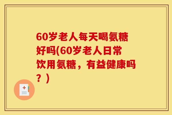 60岁老人每天喝氨糖好吗(60岁老人日常饮用氨糖，有益健康吗？)