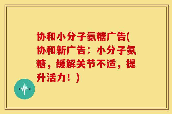 协和小分子氨糖广告(协和新广告：小分子氨糖，缓解关节不适，提升活力！)