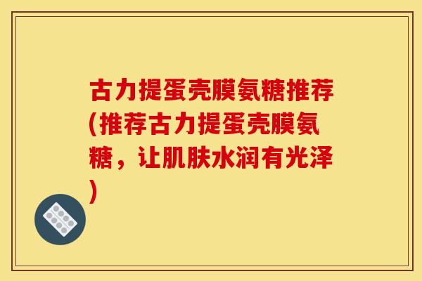 古力提蛋壳膜氨糖推荐(推荐古力提蛋壳膜氨糖，让肌肤水润有光泽)