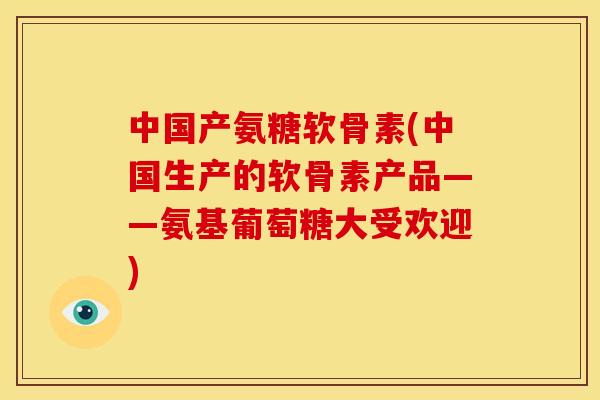中国产氨糖软骨素(中国生产的软骨素产品——氨基葡萄糖大受欢迎)