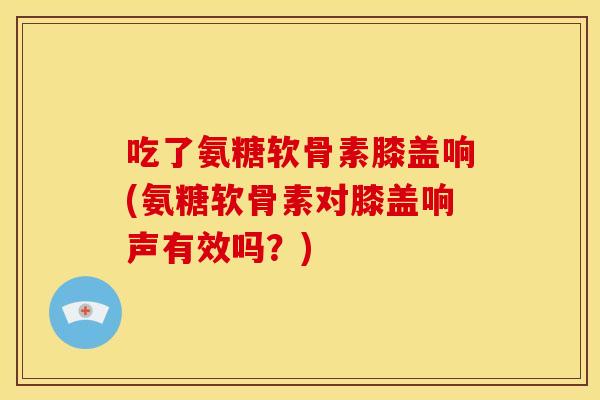 吃了氨糖软骨素膝盖响(氨糖软骨素对膝盖响声有效吗？)