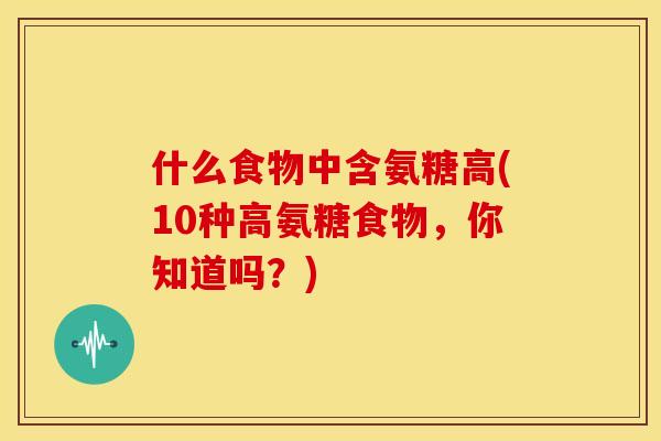 什么食物中含氨糖高(10种高氨糖食物，你知道吗？)