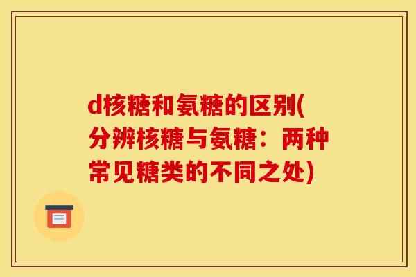 d核糖和氨糖的区别(分辨核糖与氨糖：两种常见糖类的不同之处)