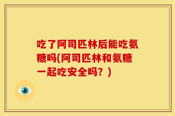 吃了阿司匹林后能吃氨糖吗(阿司匹林和氨糖一起吃安全吗？)