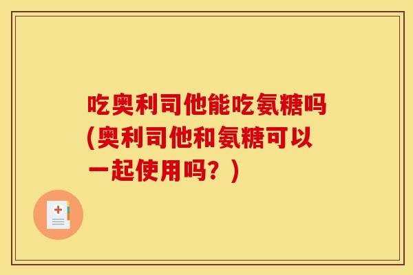 吃奥利司他能吃氨糖吗(奥利司他和氨糖可以一起使用吗？)
