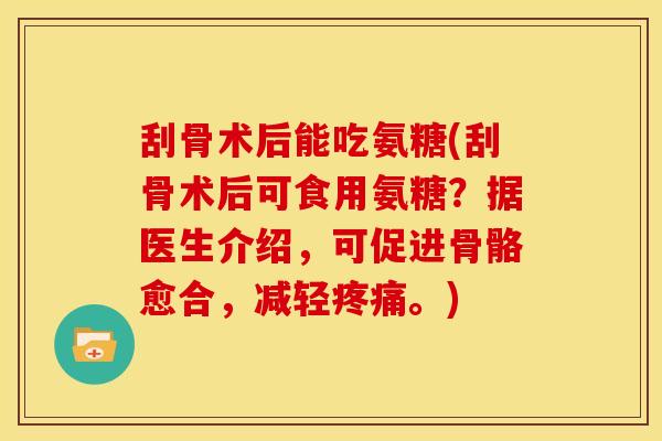 刮骨术后能吃氨糖(刮骨术后可食用氨糖？据医生介绍，可促进骨骼愈合，减轻疼痛。)