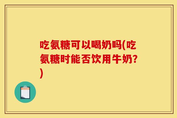 吃氨糖可以喝奶吗(吃氨糖时能否饮用牛奶？)