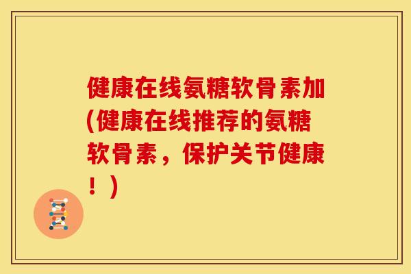 健康在线氨糖软骨素加(健康在线推荐的氨糖软骨素，保护关节健康！)