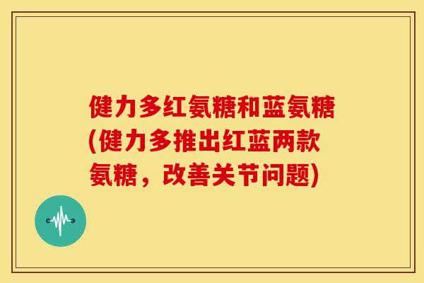 健力多红氨糖和蓝氨糖(健力多推出红蓝两款氨糖，改善关节问题)