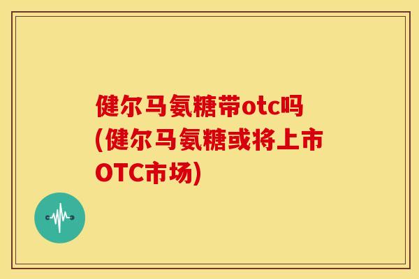 健尔马氨糖带otc吗(健尔马氨糖或将上市OTC市场)