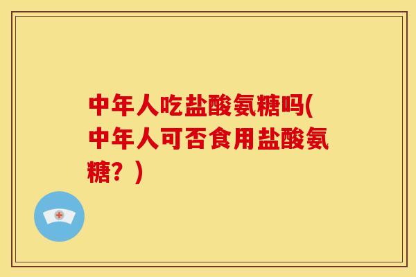 中年人吃盐酸氨糖吗(中年人可否食用盐酸氨糖？)