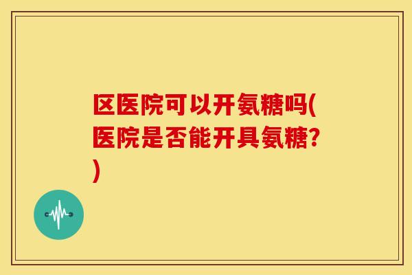 区医院可以开氨糖吗(医院是否能开具氨糖?) 区医院可以开氨糖吗(医院是否能开具氨糖?)