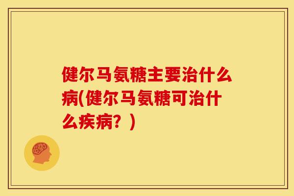 健尔马氨糖主要治什么病(健尔马氨糖可治什么疾病？)