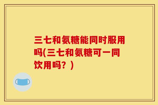 三七和氨糖能同时服用吗(三七和氨糖可一同饮用吗？)