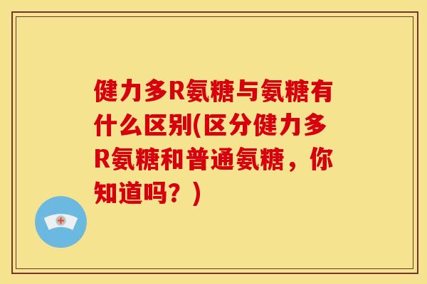 健力多R氨糖与氨糖有什么区别(区分健力多R氨糖和普通氨糖，你知道吗？)