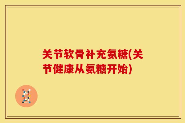 关节软骨补充氨糖(关节健康从氨糖开始)