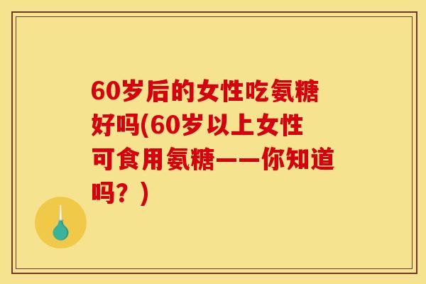 60岁后的女性吃氨糖好吗(60岁以上女性可食用氨糖——你知道吗？)