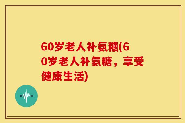 60岁老人补氨糖(60岁老人补氨糖，享受健康生活)