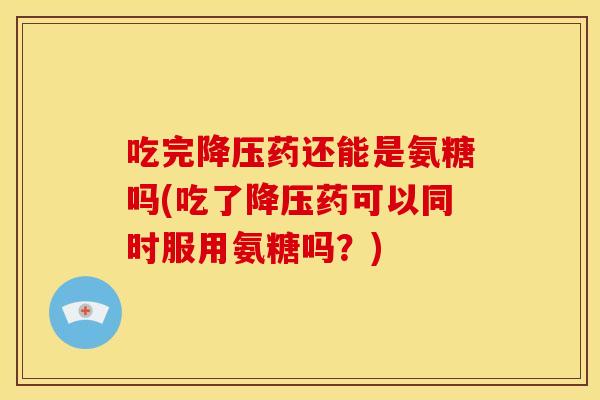 吃完降压药还能是氨糖吗(吃了降压药可以同时服用氨糖吗？)