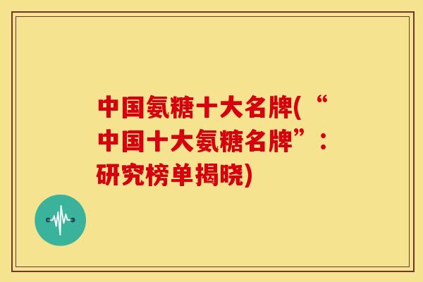 中国氨糖十大名牌(“中国十大氨糖名牌”:研究榜单揭晓) 中国氨糖十大名牌(“中国十大氨糖名牌”:研究榜单揭晓)