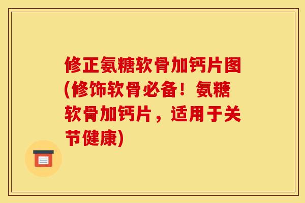 修正氨糖软骨加钙片图(修饰软骨必备！氨糖软骨加钙片，适用于关节健康)
