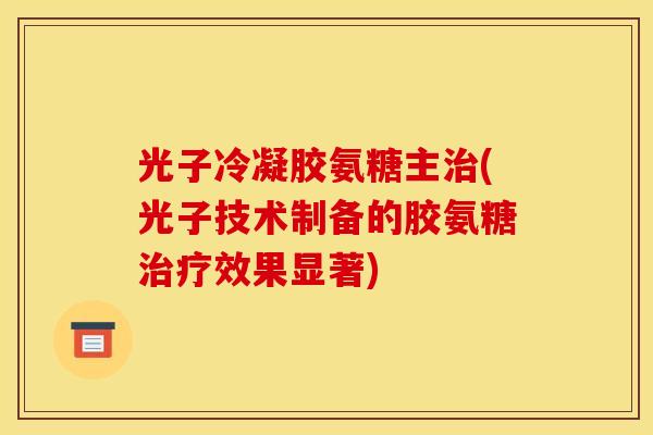 光子冷凝胶氨糖主治(光子技术制备的胶氨糖治疗效果显著)