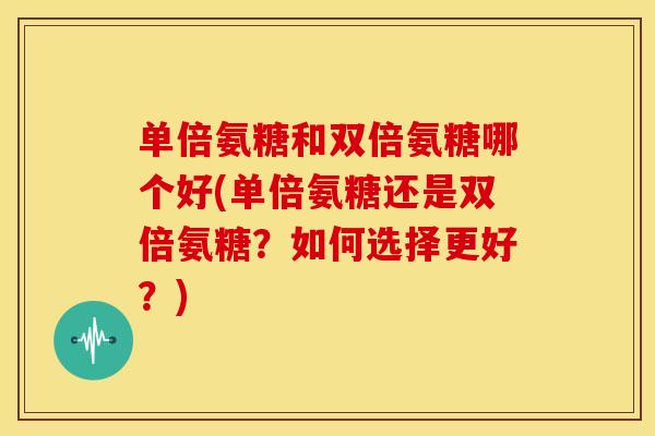 单倍氨糖和双倍氨糖哪个好(单倍氨糖还是双倍氨糖？如何选择更好？)