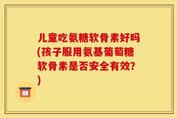 儿童吃氨糖软骨素好吗(孩子服用氨基葡萄糖软骨素是否安全有效？)