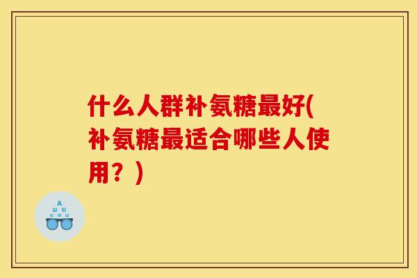 什么人群补氨糖最好(补氨糖最适合哪些人使用？)