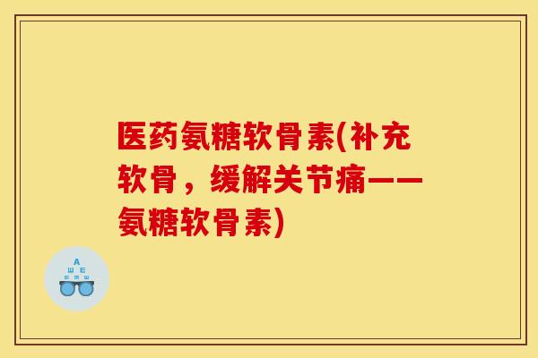 医药氨糖软骨素(补充软骨，缓解关节痛——氨糖软骨素)