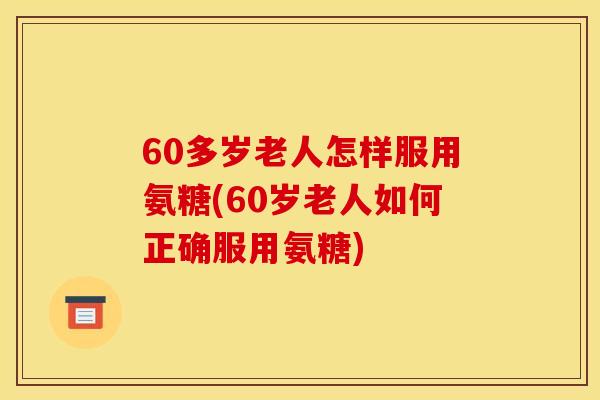 60多岁老人怎样服用氨糖(60岁老人如何正确服用氨糖)