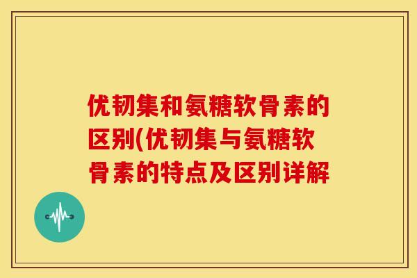 优韧集和氨糖软骨素的区别(优韧集与氨糖软骨素的特点及区别详解