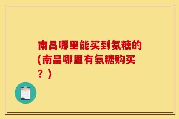 南昌哪里能买到氨糖的(南昌哪里有氨糖购买？)