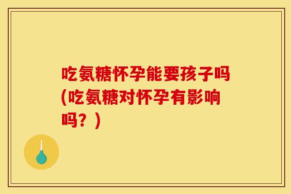 吃氨糖怀孕能要孩子吗(吃氨糖对怀孕有影响吗？)