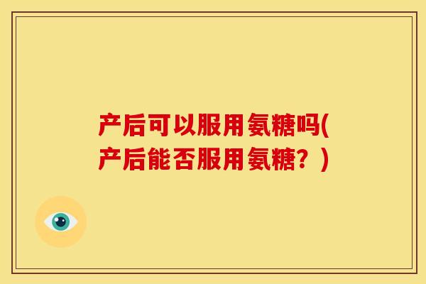 产后可以服用氨糖吗(产后能否服用氨糖？)