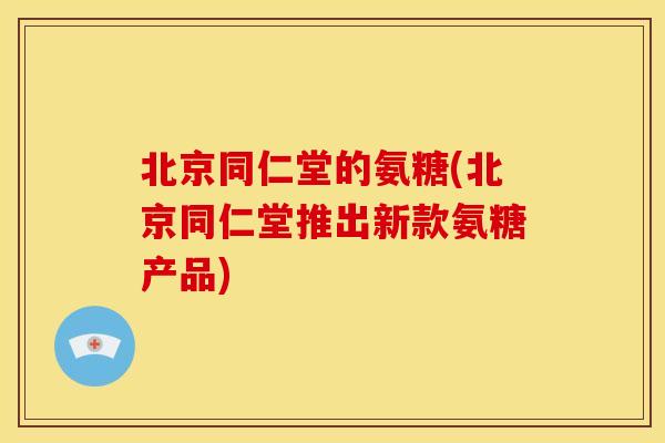 北京同仁堂的氨糖(北京同仁堂推出新款氨糖产品)