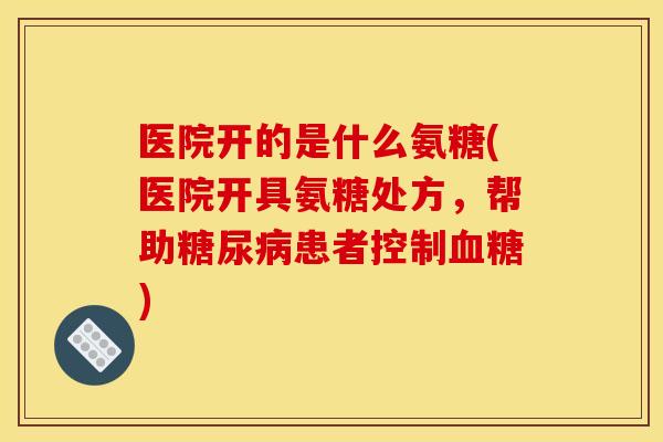 医院开的是什么氨糖(医院开具氨糖处方，帮助糖尿病患者控制血糖)