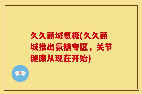 久久商城氨糖(久久商城推出氨糖专区，关节健康从现在开始)