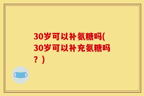 30岁可以补氨糖吗(30岁可以补充氨糖吗？)