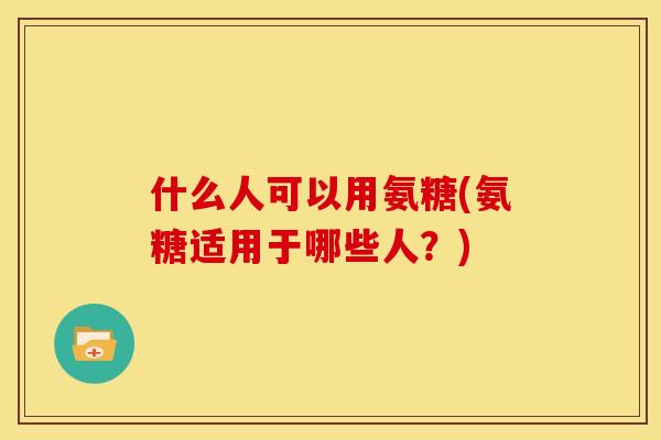 什么人可以用氨糖(氨糖适用于哪些人？)