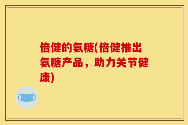 倍健的氨糖(倍健推出氨糖产品，助力关节健康)