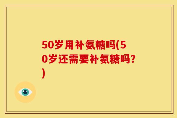 50岁用补氨糖吗(50岁还需要补氨糖吗？)