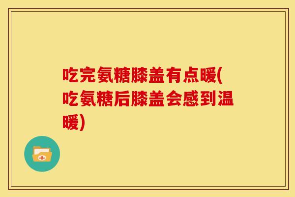 吃完氨糖膝盖有点暖(吃氨糖后膝盖会感到温暖)