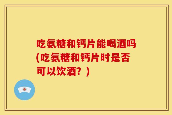 吃氨糖和钙片能喝酒吗(吃氨糖和钙片时是否可以饮酒？)