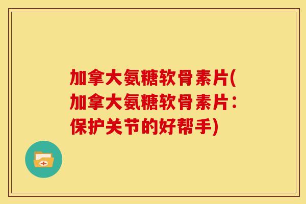 加拿大氨糖软骨素片(加拿大氨糖软骨素片：保护关节的好帮手)