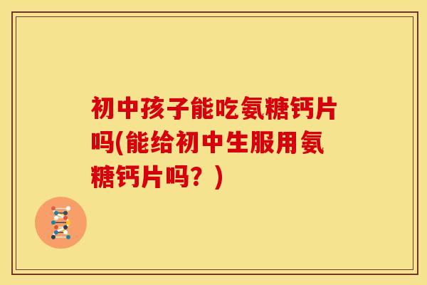 初中孩子能吃氨糖钙片吗(能给初中生服用氨糖钙片吗？)