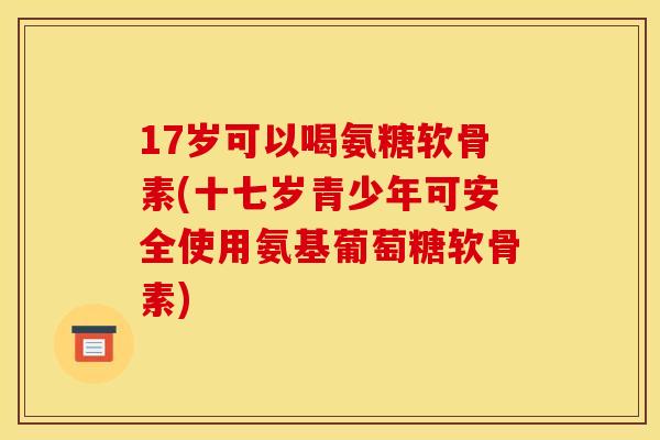 17岁可以喝氨糖软骨素(十七岁青少年可安全使用氨基葡萄糖软骨素)