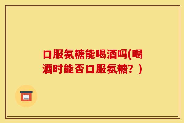口服氨糖能喝酒吗(喝酒时能否口服氨糖？)