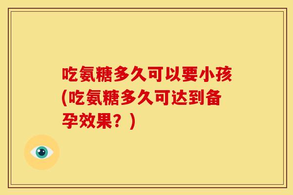 吃氨糖多久可以要小孩(吃氨糖多久可达到备孕效果?) 吃氨糖多久可以要小孩(吃氨糖多久可达到备孕效果?)