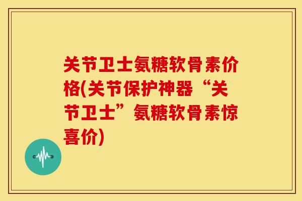 关节卫士氨糖软骨素价格(关节保护神器“关节卫士”氨糖软骨素惊喜价)